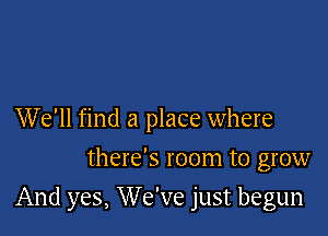 We'll find a place where
there's room to grow

And yes, We've just begun