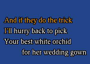 And if they do the trick
I'll hurry back to pick
Your best white orchid
for her wedding gown
