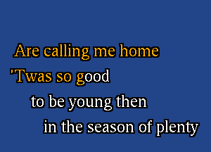 Are calling me home
'Twas so good

to be young then

in the season of plenty