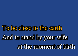 To be close to the earth

And to stand by your wife

at the moment of birth