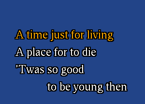 A time just for living

A place for to die
'Twas so good
to be young then