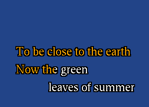 To be close to the earth

N ow the green

leaves of summer