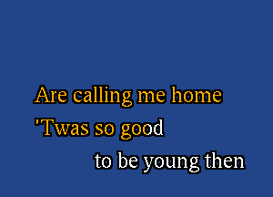 Are calling me home

'Twas so good

to be young then