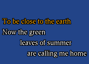 To be close to the earth

Now the green

leaves of summer
are calling me home