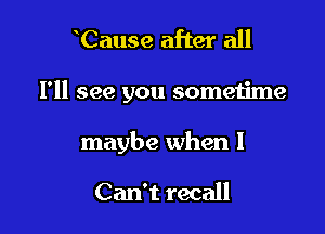 Cause after all

I'll see you sometime

maybe when I

Can't recall