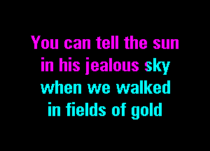 You can tell the sun
in his jealous sky

when we walked
in fields of gold