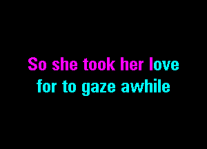 So she took her love

for to gaze awhile