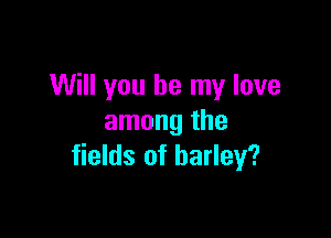 Will you be my love

among the
fields of barley?