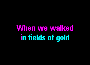 When we walked

in fields of gold