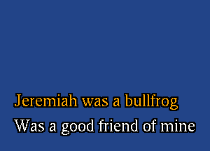 Jeremiah was a bullfrog

Was a good friend of mine