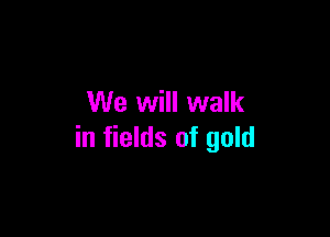 We will walk

in fields of gold