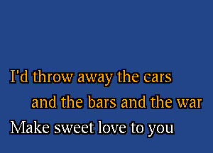 I'd throw away the cars
and the bars and the war

Make sweet love to you