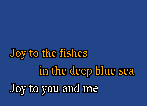 J 0y to the fishes

in the deep blue sea

J 0y to you and me