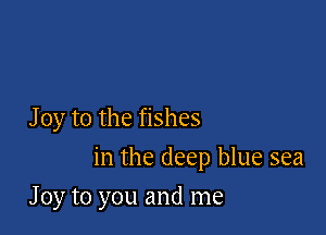 J 0y to the fishes

in the deep blue sea

J 0y to you and me