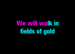 We will walk in

fields of gold