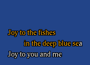 J 0y to the fishes

in the deep blue sea

J 0y to you and me