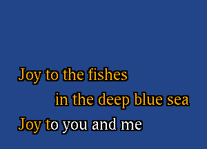 J 0y to the fishes

in the deep blue sea

J 0y to you and me