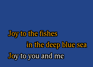 J 0y to the fishes

in the deep blue sea

J 0y to you and me