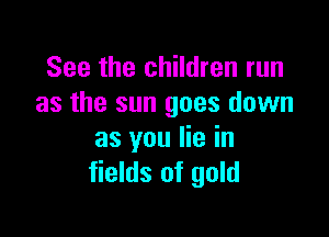 See the children run
as the sun goes down

as you lie in
fields of gold