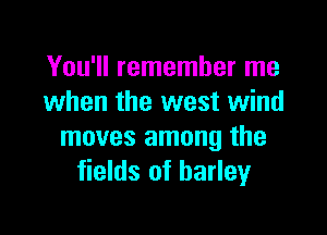 You'll remember me
when the west wind

moves among the
fields of barleyr