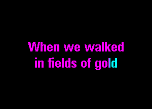 When we walked

in fields of gold