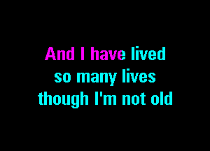 And I have lived

so many lives
though I'm not old