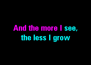 And the more I see,

the less I grow