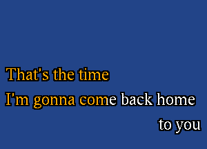 That's the time

I'm gonna come back home

to you