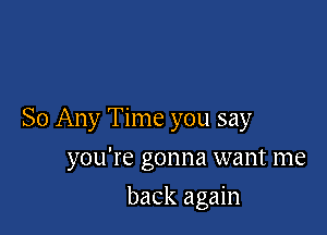 So Any Time you say

you're gonna want me
back again