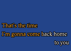 That's the time

I'm gonna come back home

to you