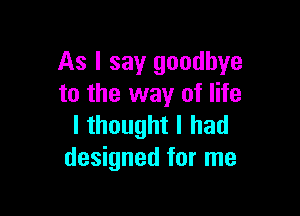 As I say goodbye
to the way of life

I thought I had
designed for me