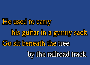He used to carry

his guitar in a gummy sack

Go sit beneath the tree
by the railroad track
