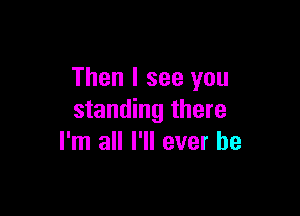 Then I see you

standing there
I'm all I'll ever be