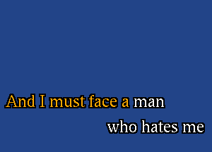 And I must face a man

who hates me
