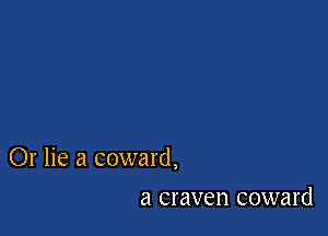 Or lie a coward,

a craven coward