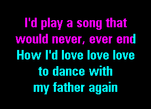 I'd play a song that
would never, ever end

How I'd love love love
to dance with
my father again