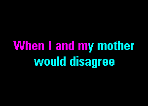 When I and my mother

would disagree