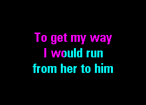 To get my way

I would run
from her to him