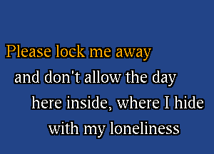 Please lock me away

and don't allow the day

here inside, where I hide
with my loneliness