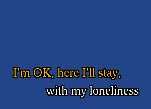 I'm OK, here I'll stay,
with my loneliness