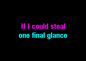 If I could steal

one final glance