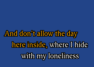 And don't allow the day

here inside, where I hide
with my loneliness