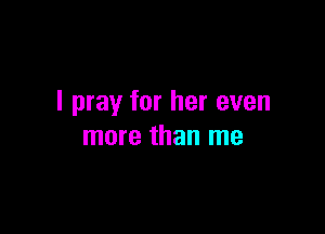 I pray for her even

more than me