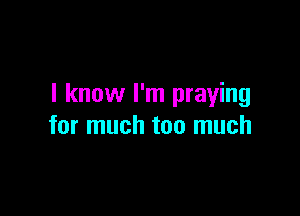 I know I'm praying

for much too much