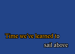 Time we've learned to

sail above