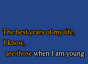 The best years of my life,

I know,
are those when I am young