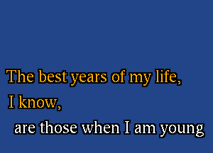 The best years of my life,

I know,
are those when I am young