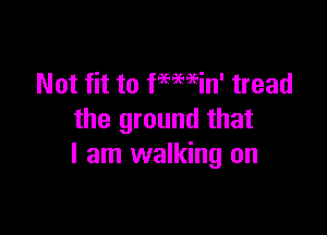 Not fit to ftmin' tread

the ground that
I am walking on