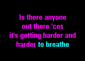 Is there anyone
out there 'cos

it's getting harder and
harder to breathe