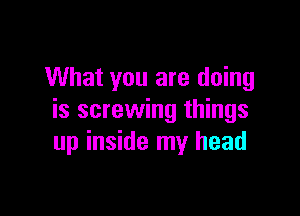 What you are doing

is screwing things
up inside my head